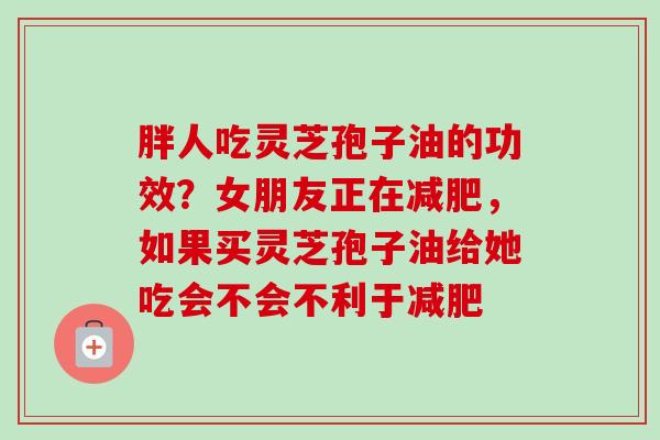 胖人吃灵芝孢子油的功效?女朋友正在减肥,如果买灵芝孢子油给她吃会不会不利于减肥-第1张图片-卓越灵芝孢子粉 胖人吃灵芝孢子油的功效?女朋友正在减肥,如果买灵芝孢子油给她吃会不会不利于减肥-第1张图片-卓越灵芝孢子粉
