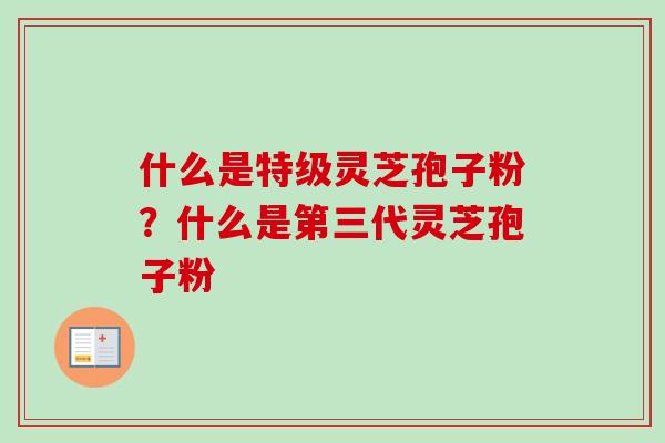 什么是特级灵芝孢子粉?什么是第三代灵芝孢子粉-第1张图片-卓越灵芝孢子粉 什么是特级灵芝孢子粉?什么是第三代灵芝孢子粉-第1张图片-卓越灵芝孢子粉