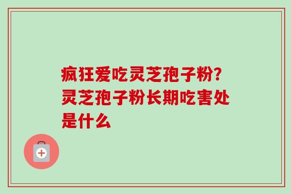 疯狂爱吃灵芝孢子粉？灵芝孢子粉长期吃害处是什么-第1张图片-卓越灵芝孢子粉
