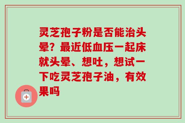 灵芝孢子粉是否能治头晕？最近低血压一起床就头晕、想吐，想试一下吃灵芝孢子油，有效果吗-第1张图片-卓越灵芝孢子粉