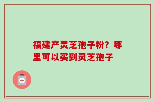 福建产灵芝孢子粉？哪里可以买到灵芝孢子-第1张图片-卓越灵芝孢子粉