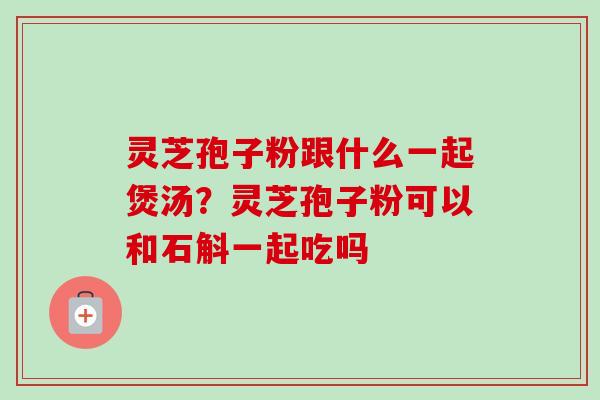 灵芝孢子粉跟什么一起煲汤?灵芝孢子粉可以和石斛一起吃吗-第1张图片-卓越灵芝孢子粉 灵芝孢子粉跟什么一起煲汤?灵芝孢子粉可以和石斛一起吃吗-第1张图片-卓越灵芝孢子粉