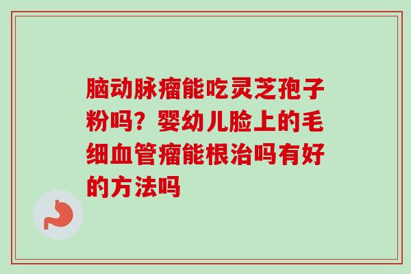 脑动脉瘤能吃灵芝孢子粉吗？婴幼儿脸上的毛细血管瘤能根治吗有好的方法吗-第1张图片-卓越灵芝孢子粉