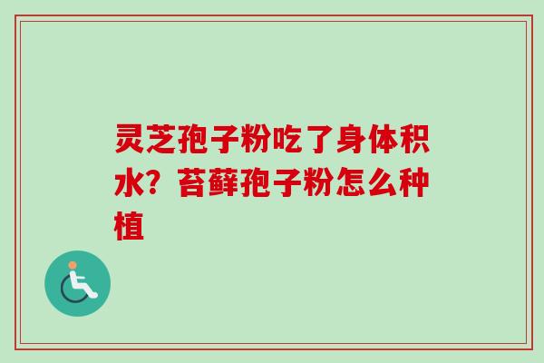 灵芝孢子粉吃了身体积水？苔藓孢子粉怎么种植-第1张图片-卓越灵芝孢子粉