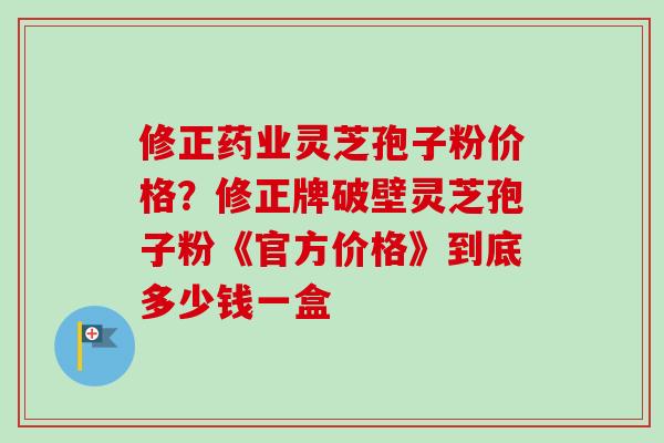修正药业灵芝孢子粉价格?修正牌破壁灵芝孢子粉《官方价格》到底多少钱一盒-第1张图片-卓越灵芝孢子粉 修正药业灵芝孢子粉价格?修正牌破壁灵芝孢子粉《官方价格》到底多少钱一盒-第1张图片-卓越灵芝孢子粉