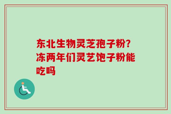 东北生物灵芝孢子粉?冻两年们灵艺饱子粉能吃吗-第1张图片-卓越灵芝孢子粉 东北生物灵芝孢子粉?冻两年们灵艺饱子粉能吃吗-第1张图片-卓越灵芝孢子粉