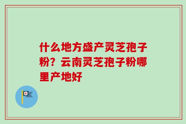什么地方盛产灵芝孢子粉?云南灵芝孢子粉哪里产地好-第1张图片-卓越灵芝孢子粉 什么地方盛产灵芝孢子粉?云南灵芝孢子粉哪里产地好-第1张图片-卓越灵芝孢子粉