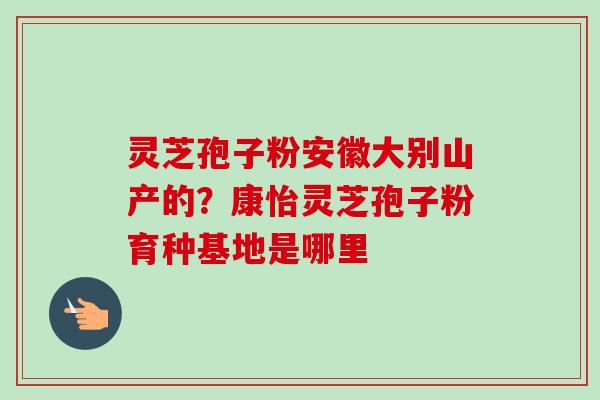 灵芝孢子粉安徽大别山产的?康怡灵芝孢子粉育种基地是哪里-第1张图片-卓越灵芝孢子粉 灵芝孢子粉安徽大别山产的?康怡灵芝孢子粉育种基地是哪里-第1张图片-卓越灵芝孢子粉