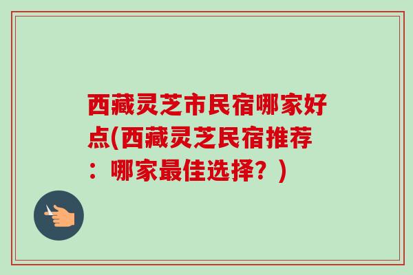 西藏灵芝市民宿哪家好点(西藏灵芝民宿推荐:哪家最佳选择?)-第1张图片-卓越灵芝孢子粉 西藏灵芝市民宿哪家好点(西藏灵芝民宿推荐:哪家最佳选择?)-第1张图片-卓越灵芝孢子粉