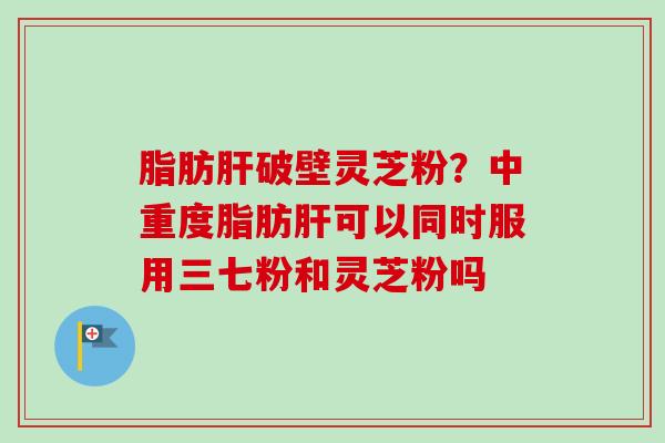 脂肪肝破壁灵芝粉？中重度脂肪肝可以同时服用三七粉和灵芝粉吗-第1张图片-卓越灵芝孢子粉