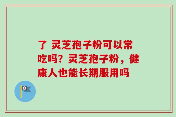 了 灵芝孢子粉可以常吃吗?灵芝孢子粉,健康人也能长期服用吗-第1张图片-卓越灵芝孢子粉 了 灵芝孢子粉可以常吃吗?灵芝孢子粉,健康人也能长期服用吗-第1张图片-卓越灵芝孢子粉