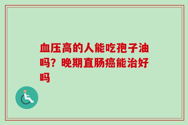 血压高的人能吃孢子油吗？晚期直肠癌能治好吗-第1张图片-卓越灵芝孢子粉