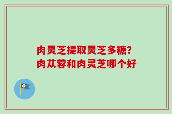 肉灵芝提取灵芝多糖?肉苁蓉和肉灵芝哪个好-第1张图片-卓越灵芝孢子粉 肉灵芝提取灵芝多糖?肉苁蓉和肉灵芝哪个好-第1张图片-卓越灵芝孢子粉
