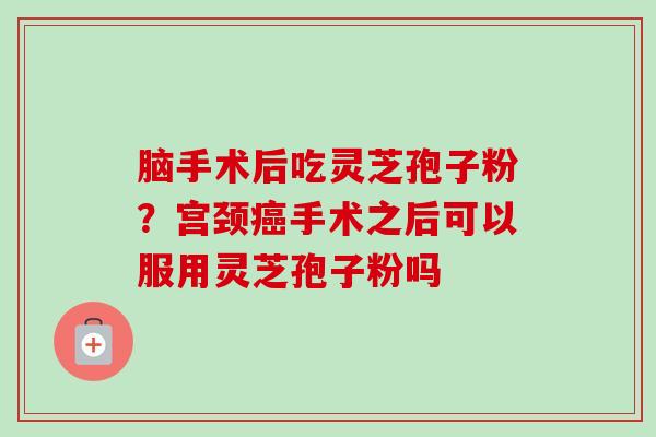 脑手术后吃灵芝孢子粉?宫颈癌手术之后可以服用灵芝孢子粉吗-第1张图片-卓越灵芝孢子粉 脑手术后吃灵芝孢子粉?宫颈癌手术之后可以服用灵芝孢子粉吗-第1张图片-卓越灵芝孢子粉