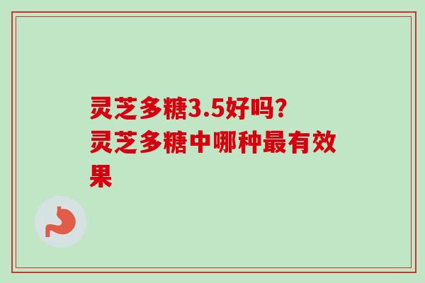灵芝多糖3.5好吗？灵芝多糖中哪种最有效果-第1张图片-卓越灵芝孢子粉