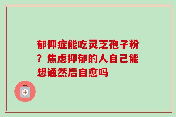 郁抑症能吃灵芝孢子粉?焦虑抑郁的人自己能想通然后自愈吗-第1张图片-卓越灵芝孢子粉 郁抑症能吃灵芝孢子粉?焦虑抑郁的人自己能想通然后自愈吗-第1张图片-卓越灵芝孢子粉