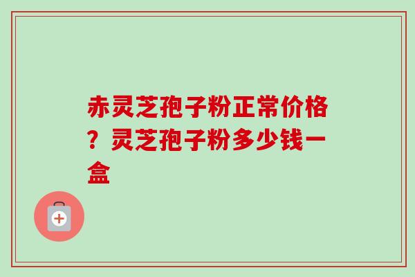 赤灵芝孢子粉正常价格？灵芝孢子粉多少钱一盒-第1张图片-卓越灵芝孢子粉