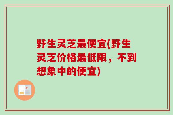 野生灵芝最便宜(野生灵芝价格最低限,不到想象中的便宜)-第1张图片-卓越灵芝孢子粉 野生灵芝最便宜(野生灵芝价格最低限,不到想象中的便宜)-第1张图片-卓越灵芝孢子粉