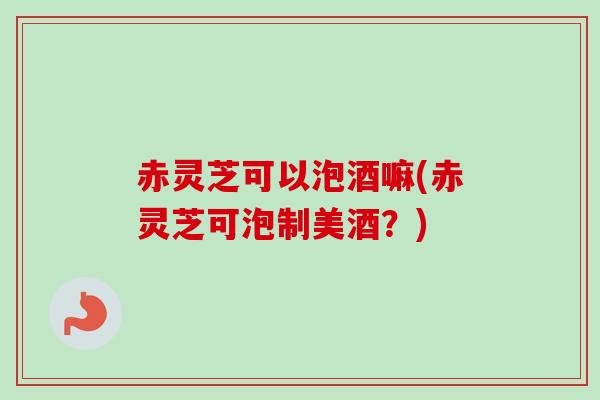 赤灵芝可以泡酒嘛(赤灵芝可泡制美酒?)-第1张图片-卓越灵芝孢子粉 赤灵芝可以泡酒嘛(赤灵芝可泡制美酒?)-第1张图片-卓越灵芝孢子粉