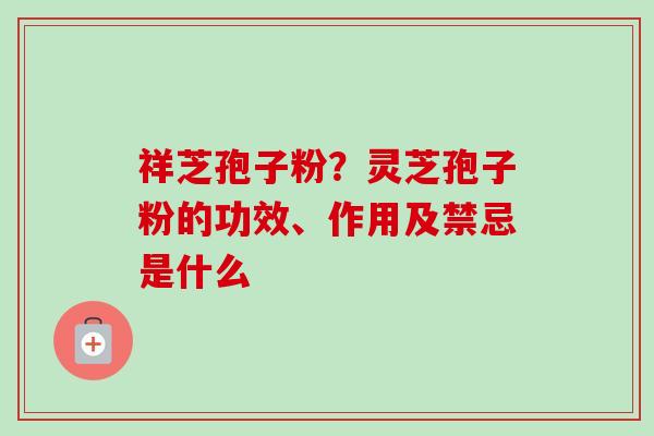 祥芝孢子粉?灵芝孢子粉的功效、作用及禁忌是什么-第1张图片-卓越灵芝孢子粉 祥芝孢子粉?灵芝孢子粉的功效、作用及禁忌是什么-第1张图片-卓越灵芝孢子粉