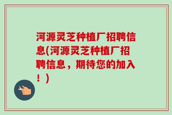 河源灵芝种植厂招聘信息(河源灵芝种植厂招聘信息,期待您的加入!)-第1张图片-卓越灵芝孢子粉 河源灵芝种植厂招聘信息(河源灵芝种植厂招聘信息,期待您的加入!)-第1张图片-卓越灵芝孢子粉