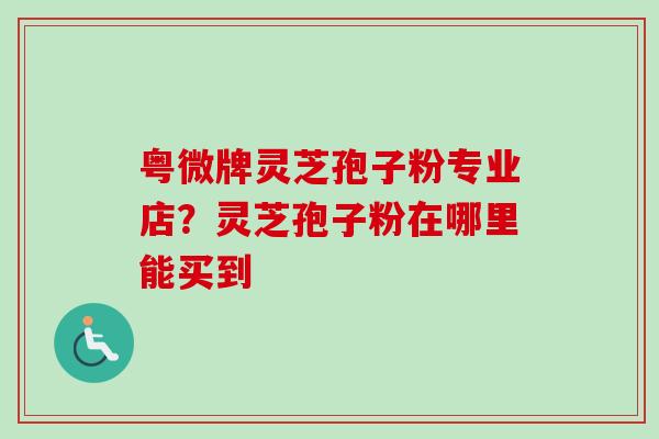 粤微牌灵芝孢子粉专业店？灵芝孢子粉在哪里能买到-第1张图片-卓越灵芝孢子粉