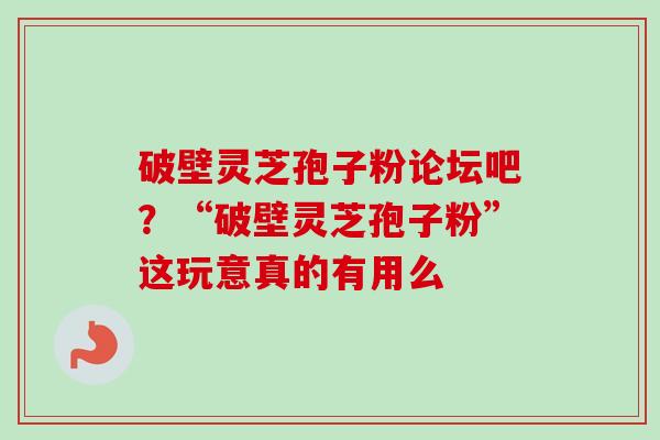 破壁灵芝孢子粉论坛吧？“破壁灵芝孢子粉”这玩意真的有用么-第1张图片-卓越灵芝孢子粉