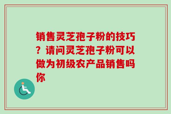 销售灵芝孢子粉的技巧？请问灵芝孢子粉可以做为初级农产品销售吗你-第1张图片-卓越灵芝孢子粉