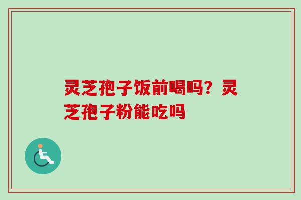 灵芝孢子饭前喝吗？灵芝孢子粉能吃吗-第1张图片-卓越灵芝孢子粉