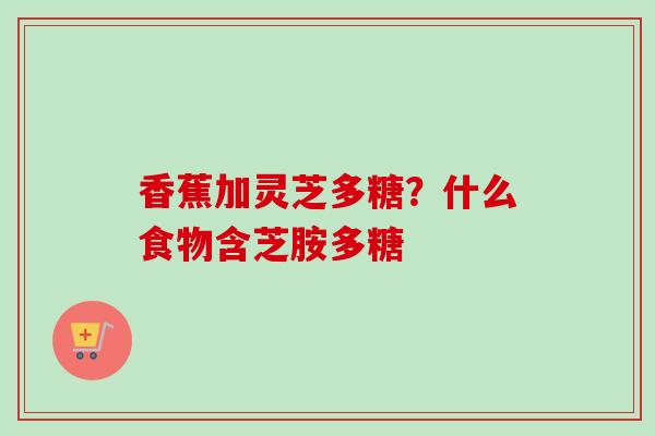 香蕉加灵芝多糖?什么食物含芝胺多糖-第1张图片-卓越灵芝孢子粉 香蕉加灵芝多糖?什么食物含芝胺多糖-第1张图片-卓越灵芝孢子粉