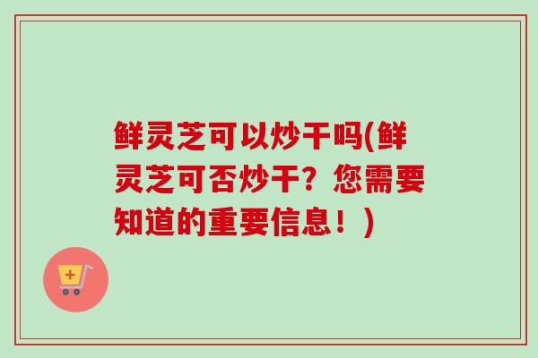 鲜灵芝可以炒干吗(鲜灵芝可否炒干?您需要知道的重要信息!)-第1张图片-卓越灵芝孢子粉 鲜灵芝可以炒干吗(鲜灵芝可否炒干?您需要知道的重要信息!)-第1张图片-卓越灵芝孢子粉