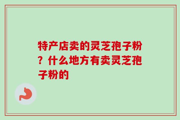 特产店卖的灵芝孢子粉?什么地方有卖灵芝孢子粉的-第1张图片-卓越灵芝孢子粉 特产店卖的灵芝孢子粉?什么地方有卖灵芝孢子粉的-第1张图片-卓越灵芝孢子粉
