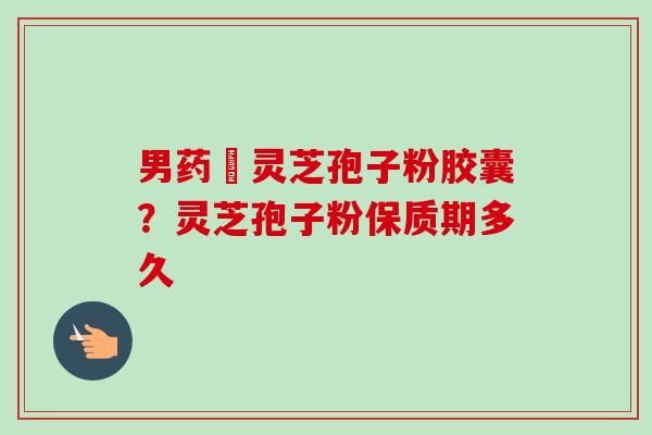 男药壂灵芝孢子粉胶囊?灵芝孢子粉保质期多久-第1张图片-卓越灵芝孢子粉 男药壂灵芝孢子粉胶囊?灵芝孢子粉保质期多久-第1张图片-卓越灵芝孢子粉