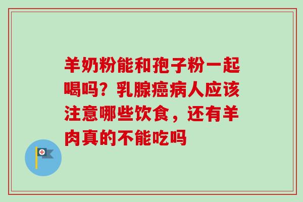 羊奶粉能和孢子粉一起喝吗？乳腺癌病人应该注意哪些饮食，还有羊肉真的不能吃吗-第1张图片-卓越灵芝孢子粉