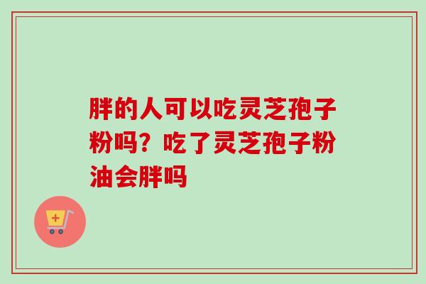 胖的人可以吃灵芝孢子粉吗?吃了灵芝孢子粉油会胖吗-第1张图片-卓越灵芝孢子粉 胖的人可以吃灵芝孢子粉吗?吃了灵芝孢子粉油会胖吗-第1张图片-卓越灵芝孢子粉