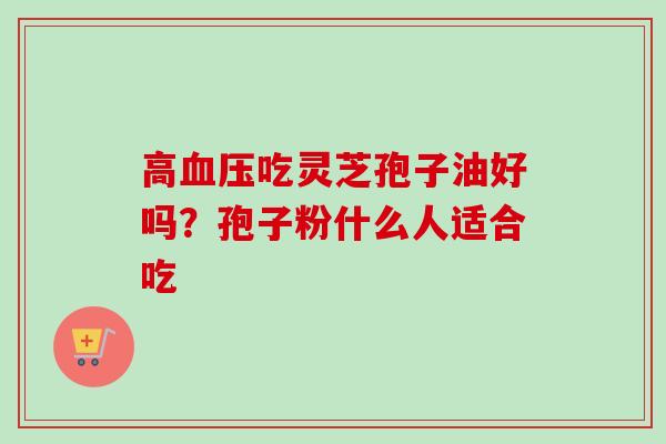高血压吃灵芝孢子油好吗?孢子粉什么人适合吃-第1张图片-卓越灵芝孢子粉 高血压吃灵芝孢子油好吗?孢子粉什么人适合吃-第1张图片-卓越灵芝孢子粉
