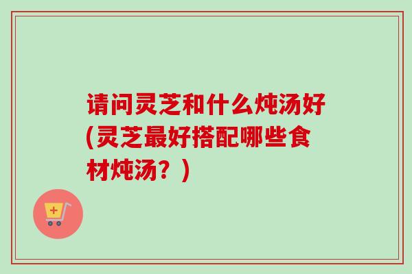 请问灵芝和什么炖汤好(灵芝最好搭配哪些食材炖汤?)-第1张图片-卓越灵芝孢子粉 请问灵芝和什么炖汤好(灵芝最好搭配哪些食材炖汤?)-第1张图片-卓越灵芝孢子粉
