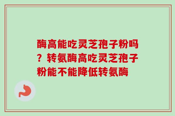 酶高能吃灵芝孢子粉吗?转氨酶高吃灵芝孢子粉能不能降低转氨酶-第1张图片-卓越灵芝孢子粉 酶高能吃灵芝孢子粉吗?转氨酶高吃灵芝孢子粉能不能降低转氨酶-第1张图片-卓越灵芝孢子粉