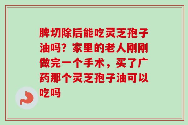 脾切除后能吃灵芝孢子油吗?家里的老人刚刚做完一个手术,买了广药那个灵芝孢子油可以吃吗-第1张图片-卓越灵芝孢子粉 脾切除后能吃灵芝孢子油吗?家里的老人刚刚做完一个手术,买了广药那个灵芝孢子油可以吃吗-第1张图片-卓越灵芝孢子粉