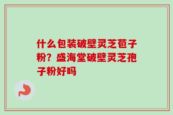 什么包装破壁灵芝苞子粉？盛海堂破壁灵芝孢子粉好吗-第1张图片-卓越灵芝孢子粉