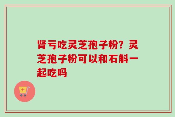 肾亏吃灵芝孢子粉？灵芝孢子粉可以和石斛一起吃吗-第1张图片-卓越灵芝孢子粉