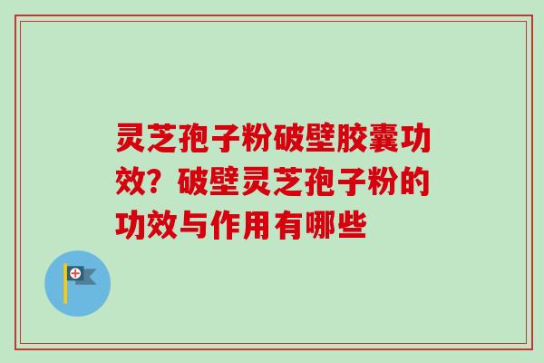 灵芝孢子粉破壁胶囊功效？破壁灵芝孢子粉的功效与作用有哪些-第1张图片-卓越灵芝孢子粉
