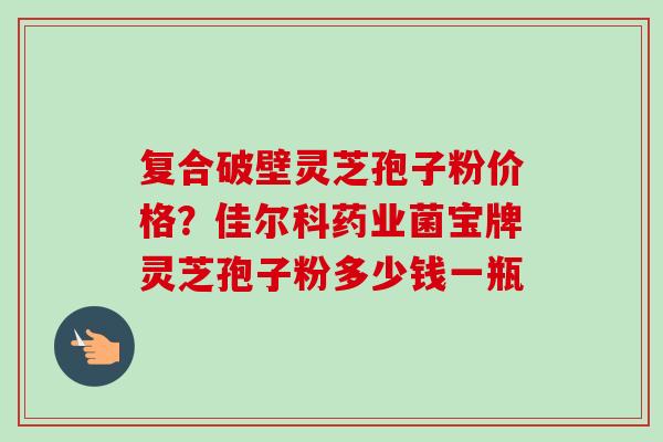 复合破壁灵芝孢子粉价格?佳尔科药业菌宝牌灵芝孢子粉多少钱一瓶-第1张图片-卓越灵芝孢子粉 复合破壁灵芝孢子粉价格?佳尔科药业菌宝牌灵芝孢子粉多少钱一瓶-第1张图片-卓越灵芝孢子粉