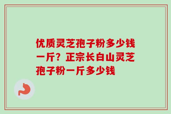 优质灵芝孢子粉多少钱一斤？正宗长白山灵芝孢子粉一斤多少钱-第1张图片-卓越灵芝孢子粉