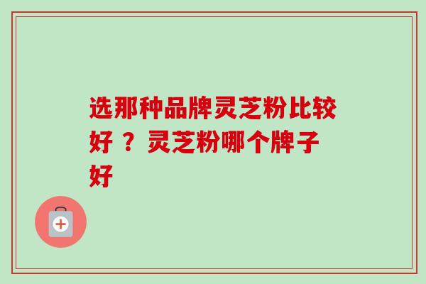 选那种品牌灵芝粉比较好 ？灵芝粉哪个牌子好-第1张图片-卓越灵芝孢子粉