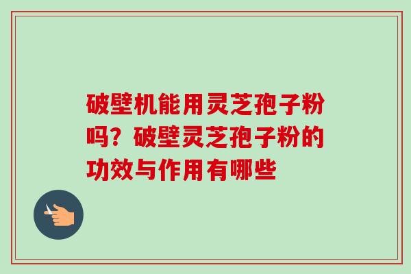 破壁机能用灵芝孢子粉吗?破壁灵芝孢子粉的功效与作用有哪些-第1张图片-卓越灵芝孢子粉 破壁机能用灵芝孢子粉吗?破壁灵芝孢子粉的功效与作用有哪些-第1张图片-卓越灵芝孢子粉