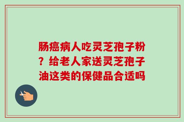 肠癌病人吃灵芝孢子粉?给老人家送灵芝孢子油这类的保健品合适吗-第1张图片-卓越灵芝孢子粉 肠癌病人吃灵芝孢子粉?给老人家送灵芝孢子油这类的保健品合适吗-第1张图片-卓越灵芝孢子粉