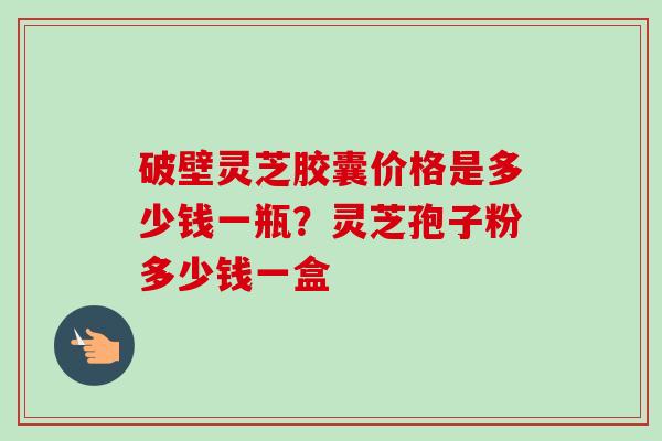 破壁灵芝胶囊价格是多少钱一瓶？灵芝孢子粉多少钱一盒-第1张图片-卓越灵芝孢子粉