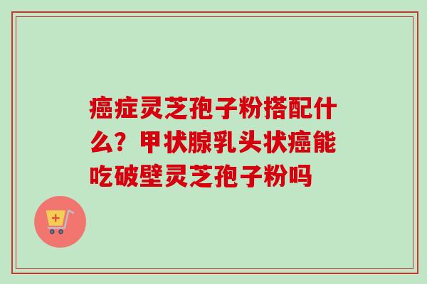 癌症灵芝孢子粉搭配什么？甲状腺乳头状癌能吃破壁灵芝孢子粉吗-第1张图片-卓越灵芝孢子粉