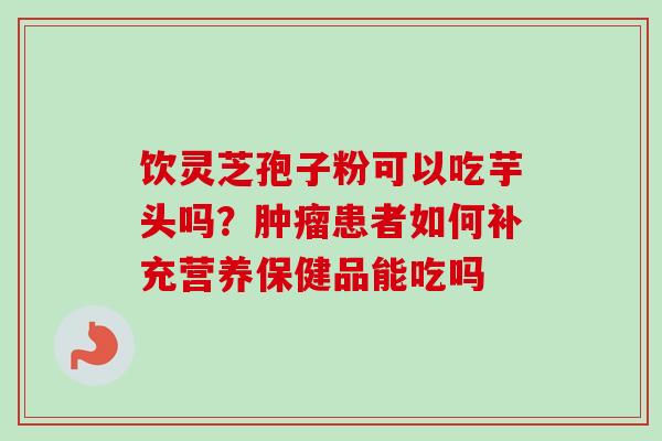 饮灵芝孢子粉可以吃芋头吗?肿瘤患者如何补充营养保健品能吃吗-第1张图片-卓越灵芝孢子粉 饮灵芝孢子粉可以吃芋头吗?肿瘤患者如何补充营养保健品能吃吗-第1张图片-卓越灵芝孢子粉